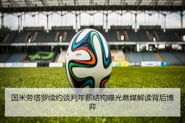 国米劳塔罗续约谈判年薪结构曝光意媒解读背后博弈