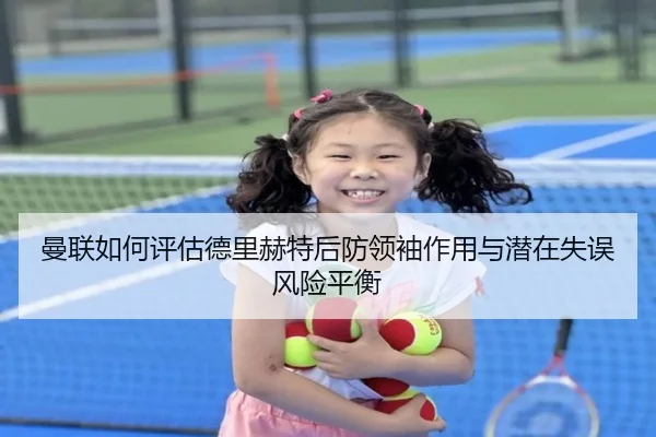 曼联如何评估德里赫特后防领袖作用与潜在失误风险平衡