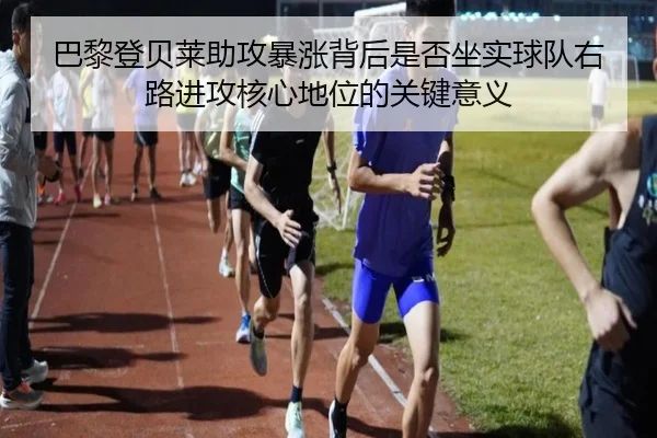 巴黎登贝莱助攻暴涨背后是否坐实球队右路进攻核心地位的关键意义