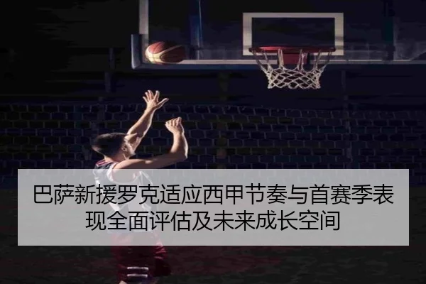巴萨新援罗克适应西甲节奏与首赛季表现全面评估及未来成长空间