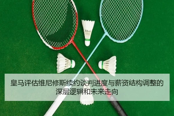 皇马评估维尼修斯续约谈判进度与薪资结构调整的深层逻辑和未来走向