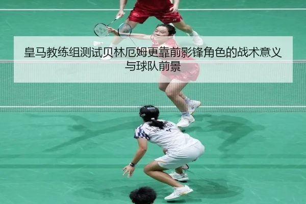 皇马教练组测试贝林厄姆更靠前影锋角色的战术意义与球队前景