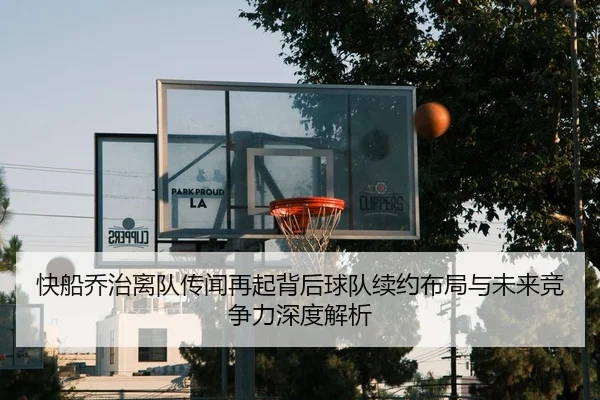 快船乔治离队传闻再起背后球队续约布局与未来竞争力深度解析