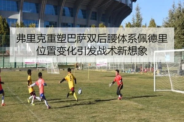 弗里克重塑巴萨双后腰体系佩德里位置变化引发战术新想象