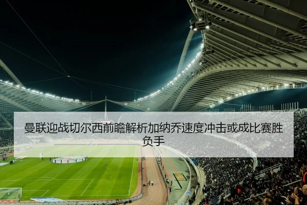 曼联迎战切尔西前瞻解析加纳乔速度冲击或成比赛胜负手