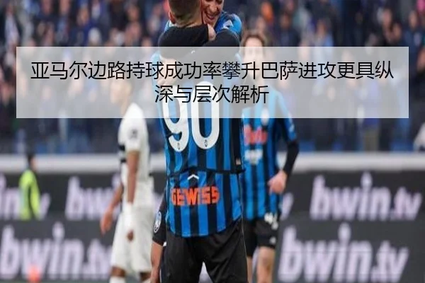 亚马尔边路持球成功率攀升巴萨进攻更具纵深与层次解析